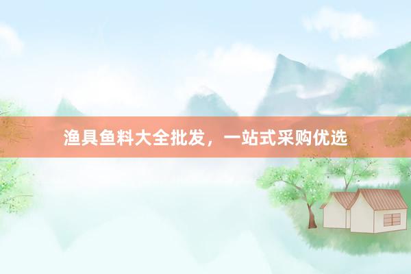 渔具鱼料大全批发，一站式采购优选