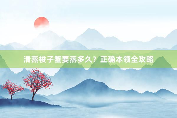 清蒸梭子蟹要蒸多久？正确本领全攻略